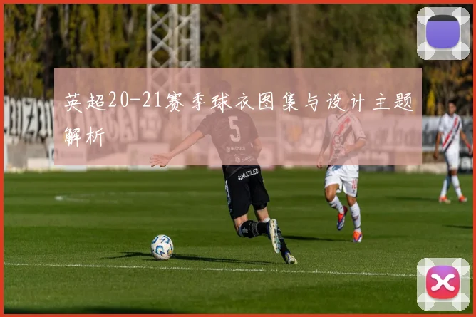 英超20-21赛季球衣图集与设计主题解析