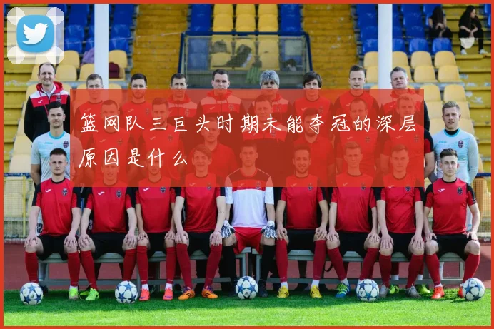 篮网队三巨头时期未能夺冠的深层原因是什么