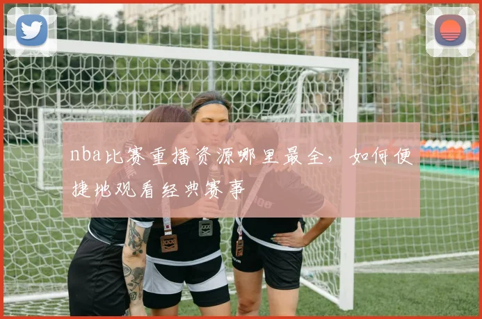 nba比赛重播资源哪里最全，如何便捷地观看经典赛事