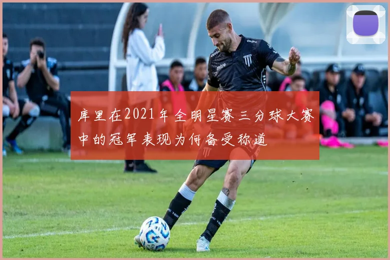 库里在2021年全明星赛三分球大赛中的冠军表现为何备受称道